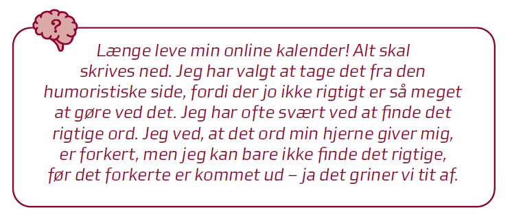 Citat: længe leve min online kalender! Alt skal skrives ned. Jeg har valgt at tage det fra den humoristiske side, fordi der jo ikke rigtigt er så meget at gøre ved det. Jeg har ofte svært ved at finde det rigtige ord. Jeg ved, at der ord min hjerne giver mig, er forkert, men jeg kan bare ikke finde det rigtige, før det forkerte kommer ud - ja det griner vi tit af.